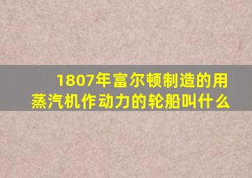 1807年富尔顿制造的用蒸汽机作动力的轮船叫什么