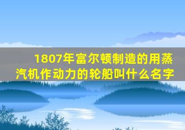 1807年富尔顿制造的用蒸汽机作动力的轮船叫什么名字