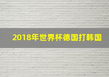 2018年世界杯德国打韩国