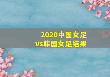 2020中国女足vs韩国女足结果