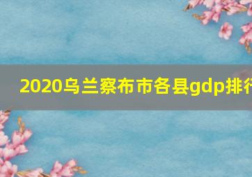 2020乌兰察布市各县gdp排行