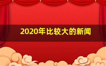 2020年比较大的新闻