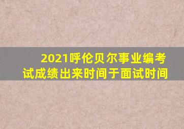 2021呼伦贝尔事业编考试成绩出来时间于面试时间