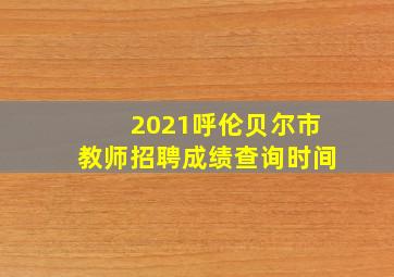 2021呼伦贝尔市教师招聘成绩查询时间