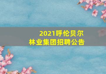 2021呼伦贝尔林业集团招聘公告