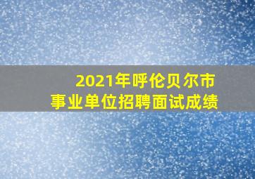 2021年呼伦贝尔市事业单位招聘面试成绩