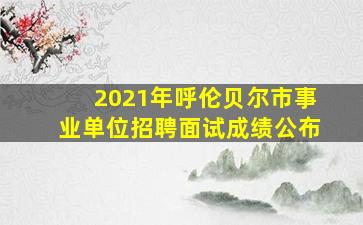 2021年呼伦贝尔市事业单位招聘面试成绩公布