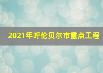 2021年呼伦贝尔市重点工程