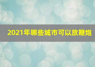 2021年哪些城市可以放鞭炮