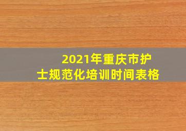 2021年重庆市护士规范化培训时间表格