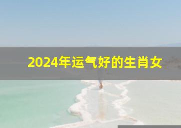 2024年运气好的生肖女