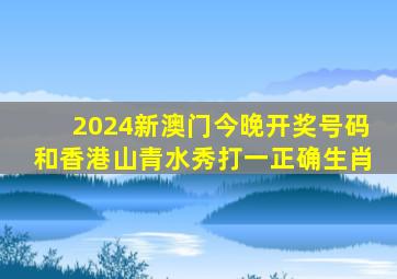 2024新澳门今晚开奖号码和香港山青水秀打一正确生肖