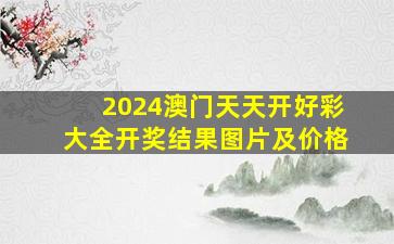 2024澳门天天开好彩大全开奖结果图片及价格