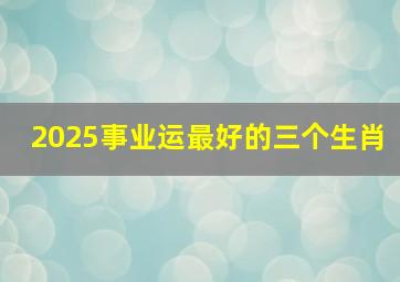 2025事业运最好的三个生肖