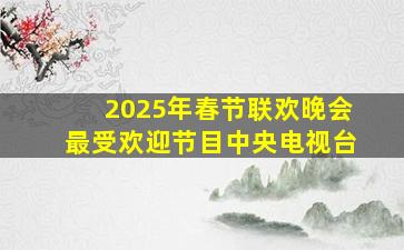 2025年春节联欢晚会最受欢迎节目中央电视台