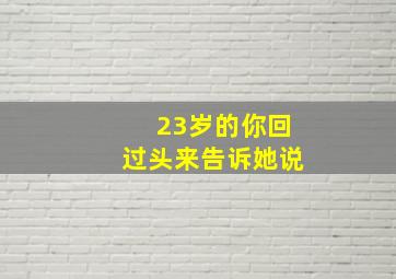 23岁的你回过头来告诉她说