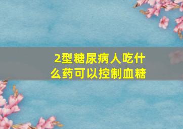 2型糖尿病人吃什么药可以控制血糖