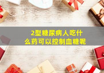 2型糖尿病人吃什么药可以控制血糖呢