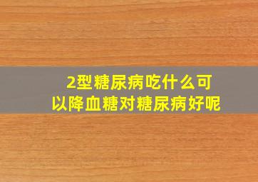 2型糖尿病吃什么可以降血糖对糖尿病好呢