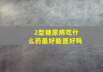 2型糖尿病吃什么药最好能医好吗