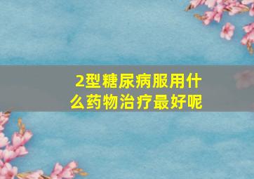 2型糖尿病服用什么药物治疗最好呢