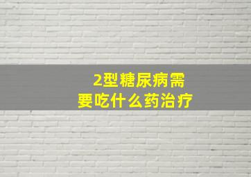 2型糖尿病需要吃什么药治疗