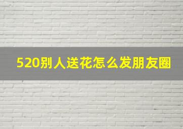 520别人送花怎么发朋友圈