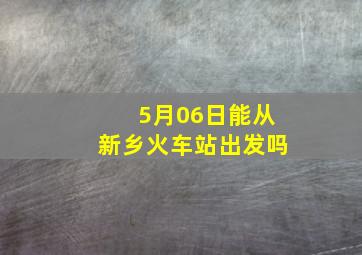 5月06日能从新乡火车站出发吗