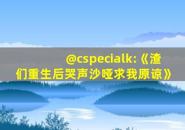 @cspecialk:《渣们重生后哭声沙哑求我原谅》