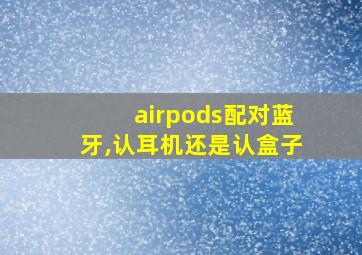 airpods配对蓝牙,认耳机还是认盒子