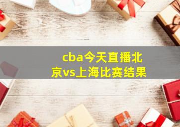 cba今天直播北京vs上海比赛结果