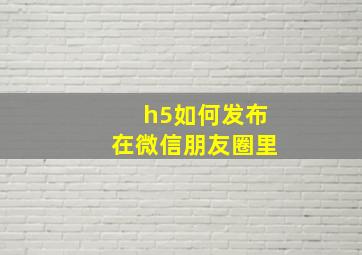 h5如何发布在微信朋友圈里