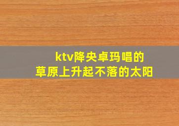 ktv降央卓玛唱的草原上升起不落的太阳