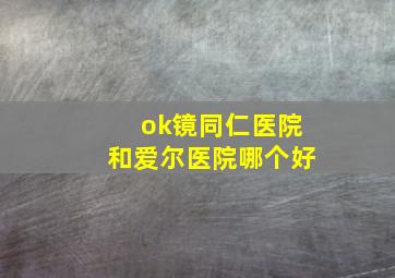 ok镜同仁医院和爱尔医院哪个好