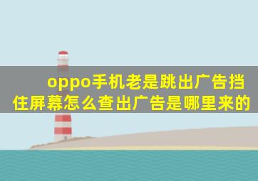 oppo手机老是跳出广告挡住屏幕怎么查出广告是哪里来的