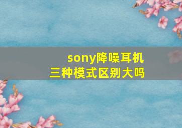 sony降噪耳机三种模式区别大吗