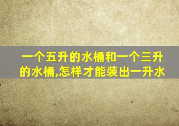 一个五升的水桶和一个三升的水桶,怎样才能装出一升水