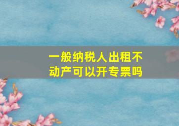 一般纳税人出租不动产可以开专票吗