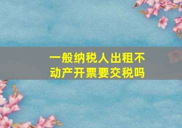 一般纳税人出租不动产开票要交税吗