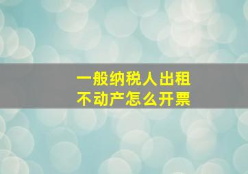 一般纳税人出租不动产怎么开票