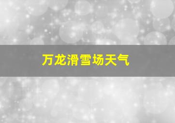 万龙滑雪场天气