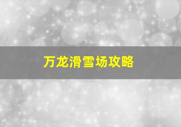 万龙滑雪场攻略