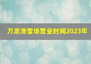 万龙滑雪场营业时间2023年