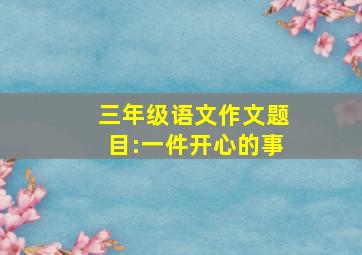 三年级语文作文题目:一件开心的事