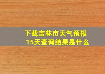 下载吉林市天气预报15天查询结果是什么