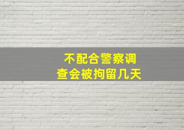 不配合警察调查会被拘留几天