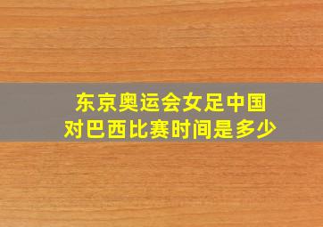 东京奥运会女足中国对巴西比赛时间是多少