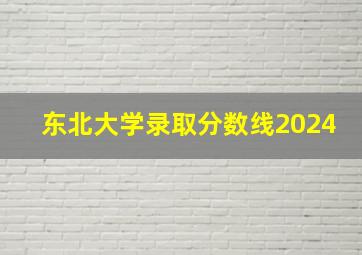 东北大学录取分数线2024