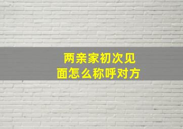 两亲家初次见面怎么称呼对方