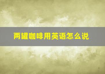 两罐咖啡用英语怎么说